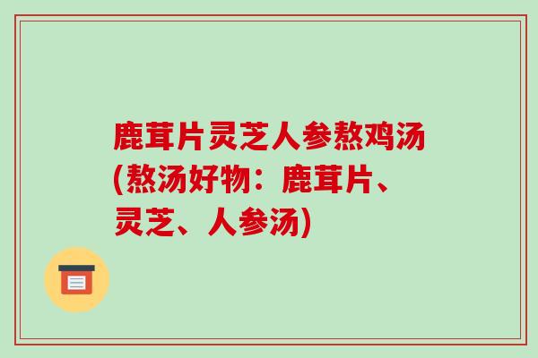 鹿茸片灵芝人参熬鸡汤(熬汤好物：鹿茸片、灵芝、人参汤)