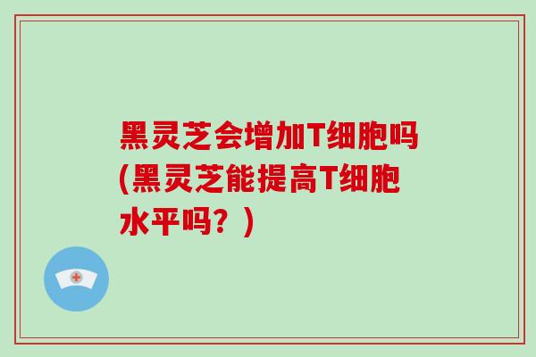 黑灵芝会增加T细胞吗(黑灵芝能提高T细胞水平吗?)