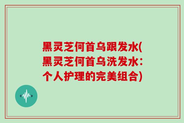 黑灵芝何首乌跟发水(黑灵芝何首乌洗发水:个人护理的完美组合)