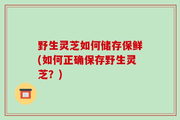 野生灵芝如何储存保鲜(如何正确保存野生灵芝?)