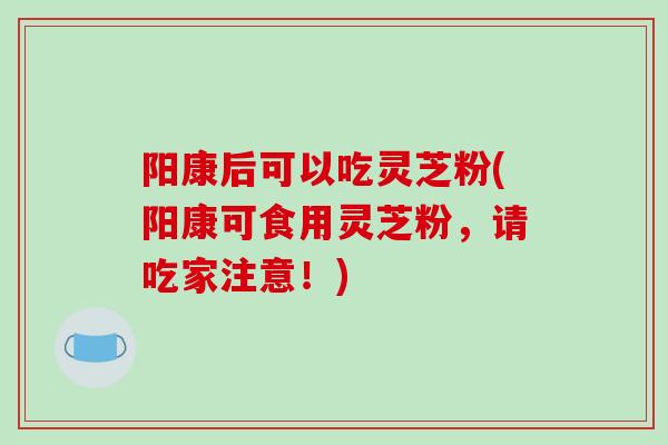阳康后可以吃灵芝粉(阳康可食用灵芝粉，请吃家注意！)