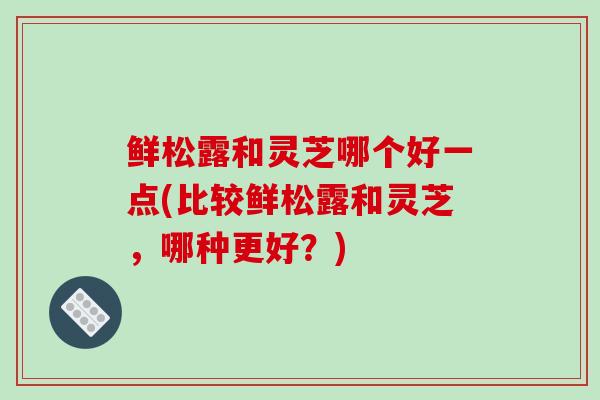 鲜松露和灵芝哪个好一点(比较鲜松露和灵芝,哪种更好?)
