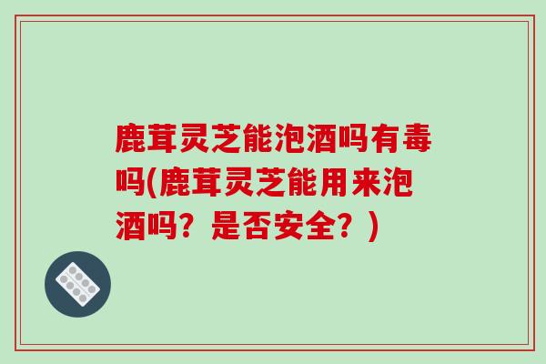 鹿茸灵芝能泡酒吗有毒吗(鹿茸灵芝能用来泡酒吗?是否安全?)