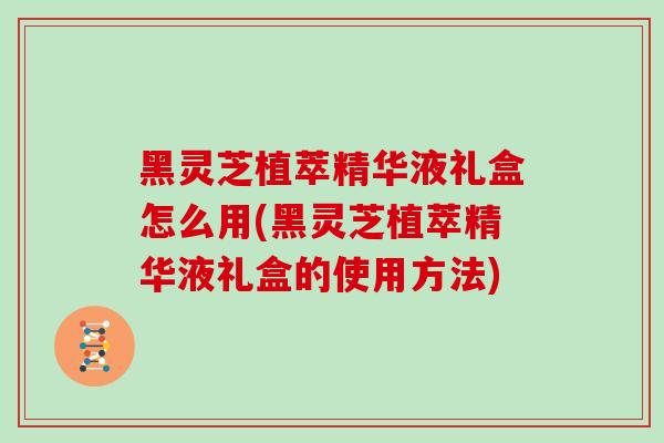 黑灵芝植萃精华液礼盒怎么用(黑灵芝植萃精华液礼盒的使用方法)