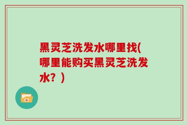 黑灵芝洗发水哪里找(哪里能购买黑灵芝洗发水?)