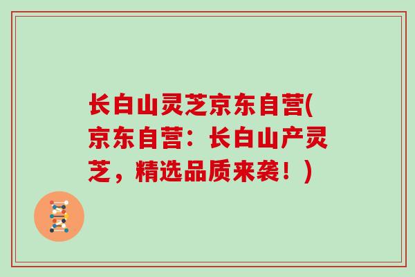 长白山灵芝京东自营(京东自营：长白山产灵芝，精选品质来袭！)