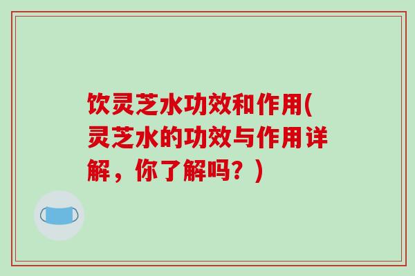 饮灵芝水功效和作用(灵芝水的功效与作用详解,你了解吗?)