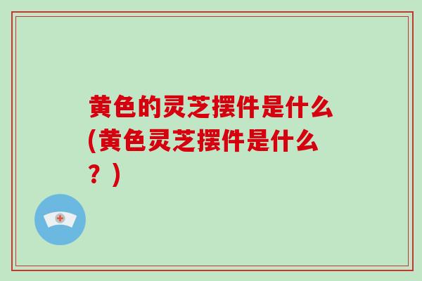 黄色的灵芝摆件是什么(黄色灵芝摆件是什么？)