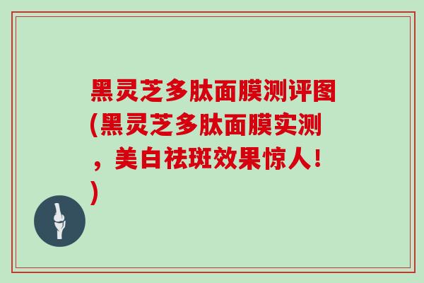黑灵芝多肽面膜测评图(黑灵芝多肽面膜实测,美白祛斑效果惊人!)