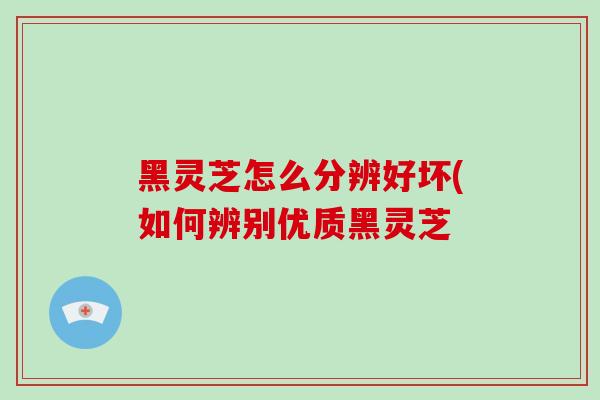 黑灵芝怎么分辨好坏(如何辨别优质黑灵芝