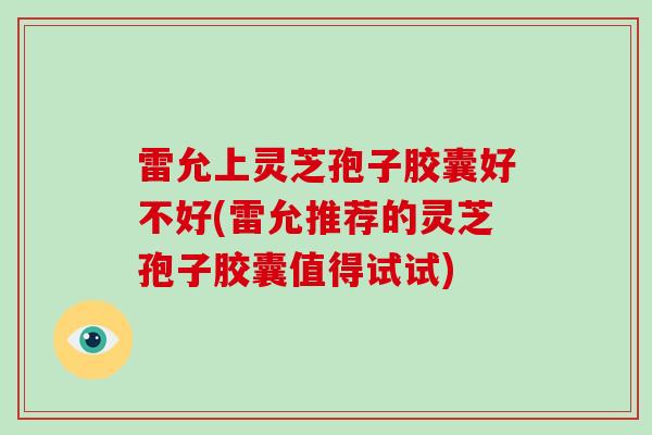 雷允上灵芝孢子胶囊好不好(雷允推荐的灵芝孢子胶囊值得试试)