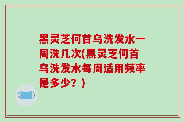 黑灵芝何首乌洗发水一周洗几次(黑灵芝何首乌洗发水每周适用频率是多少?)