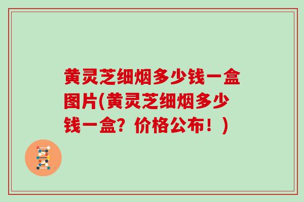 黄灵芝细烟多少钱一盒图片(黄灵芝细烟多少钱一盒？价格公布！)