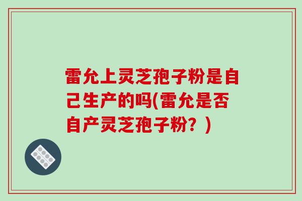 雷允上灵芝孢子粉是自己生产的吗(雷允是否自产灵芝孢子粉?)