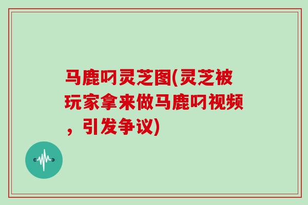 马鹿叼灵芝图(灵芝被玩家拿来做马鹿叼视频,引发争议)
