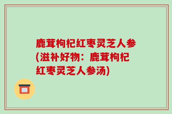 鹿茸枸杞红枣灵芝人参(滋补好物:鹿茸枸杞红枣灵芝人参汤)
