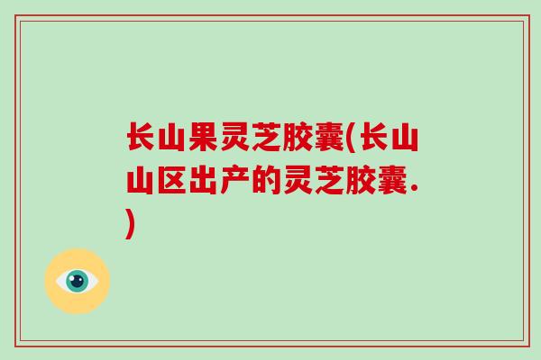 长山果灵芝胶囊(长山山区出产的灵芝胶囊.)
