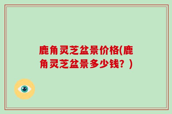 鹿角灵芝盆景价格(鹿角灵芝盆景多少钱?)