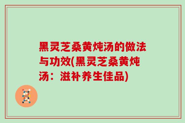 黑灵芝桑黄炖汤的做法与功效(黑灵芝桑黄炖汤：滋补养生佳品)