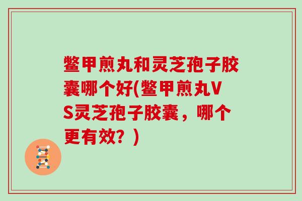 鳖甲煎丸和灵芝孢子胶囊哪个好(鳖甲煎丸VS灵芝孢子胶囊,哪个更有效?)