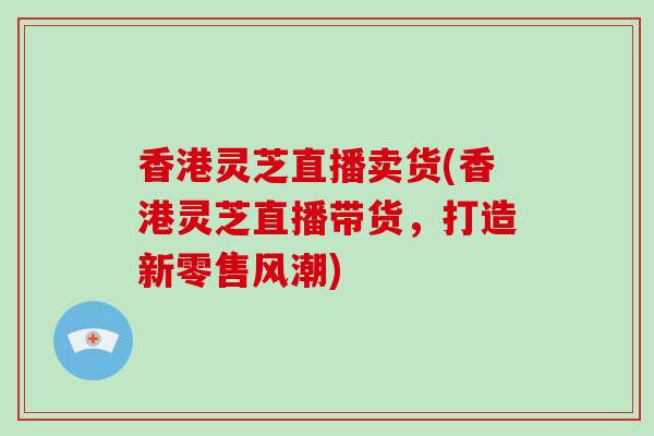 香港灵芝直播卖货(香港灵芝直播带货,打造新零售风潮)