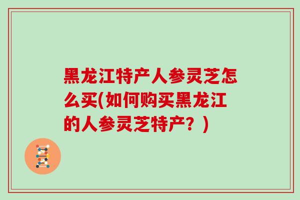 黑龙江特产人参灵芝怎么买(如何购买黑龙江的人参灵芝特产?)