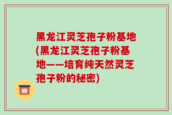 黑龙江灵芝孢子粉基地(黑龙江灵芝孢子粉基地——培育纯天然灵芝孢子粉的秘密)