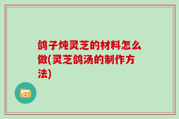 鸽子炖灵芝的材料怎么做(灵芝鸽汤的制作方法)