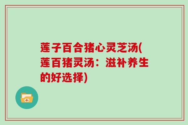 莲子百合猪心灵芝汤(莲百猪灵汤：滋补养生的好选择)