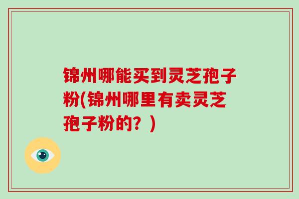 锦州哪能买到灵芝孢子粉(锦州哪里有卖灵芝孢子粉的?)