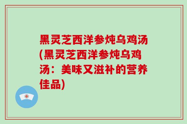 黑灵芝西洋参炖乌鸡汤(黑灵芝西洋参炖乌鸡汤:美味又滋补的营养佳品)