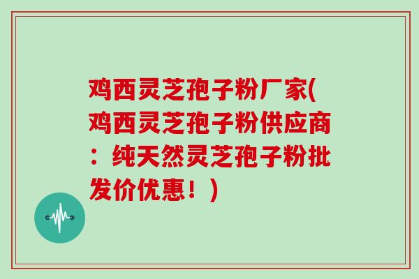 鸡西灵芝孢子粉厂家(鸡西灵芝孢子粉供应商:纯天然灵芝孢子粉批发价优惠!)
