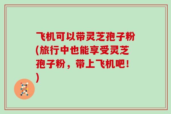 飞机可以带灵芝孢子粉(旅行中也能享受灵芝孢子粉,带上飞机吧!)