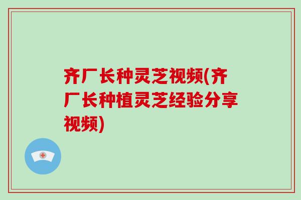 齐厂长种灵芝视频(齐厂长种植灵芝经验分享视频)