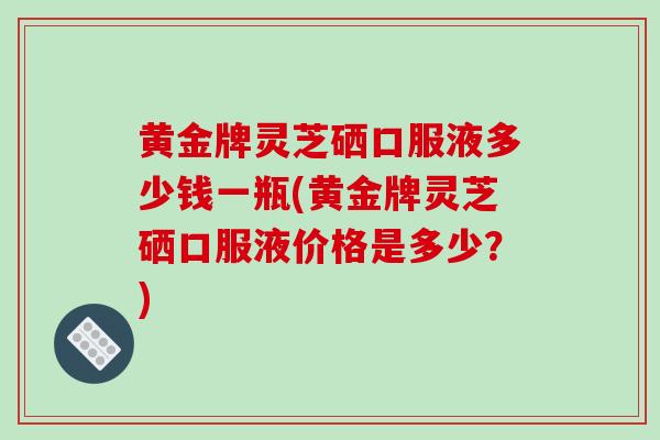 黄金牌灵芝硒口服液多少钱一瓶(黄金牌灵芝硒口服液价格是多少？)