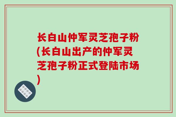 长白山仲军灵芝孢子粉(长白山出产的仲军灵芝孢子粉正式登陆市场)