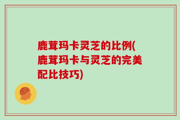鹿茸玛卡灵芝的比例(鹿茸玛卡与灵芝的完美配比技巧)