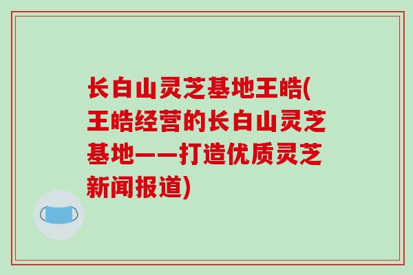 长白山灵芝基地王皓(王皓经营的长白山灵芝基地——打造优质灵芝新闻报道)