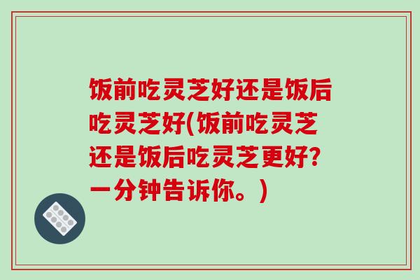 饭前吃灵芝好还是饭后吃灵芝好(饭前吃灵芝还是饭后吃灵芝更好?一分钟告诉你。)