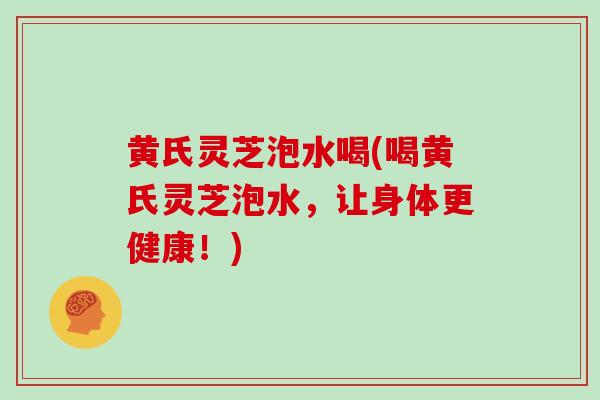 黄氏灵芝泡水喝(喝黄氏灵芝泡水,让身体更健康!)