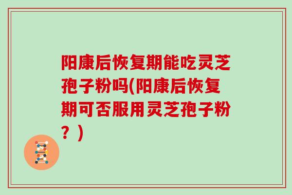 阳康后恢复期能吃灵芝孢子粉吗(阳康后恢复期可否服用灵芝孢子粉?)