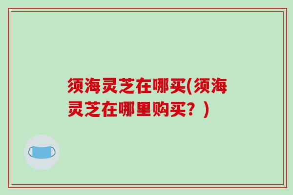 须海灵芝在哪买(须海灵芝在哪里购买？)