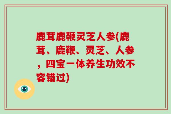 鹿茸鹿鞭灵芝人参(鹿茸、鹿鞭、灵芝、人参，四宝一体养生功效不容错过)
