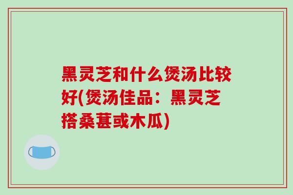 黑灵芝和什么煲汤比较好(煲汤佳品:黑灵芝搭桑葚或木瓜)
