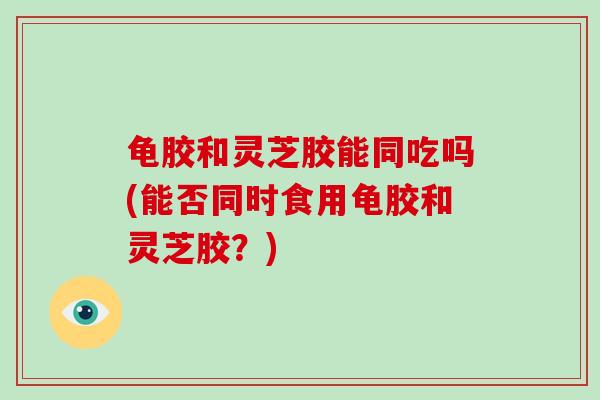 龟胶和灵芝胶能同吃吗(能否同时食用龟胶和灵芝胶？)
