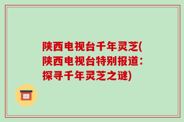 陕西电视台千年灵芝(陕西电视台特别报道:探寻千年灵芝之谜)