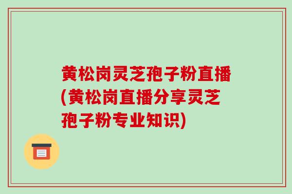 黄松岗灵芝孢子粉直播(黄松岗直播分享灵芝孢子粉专业知识)