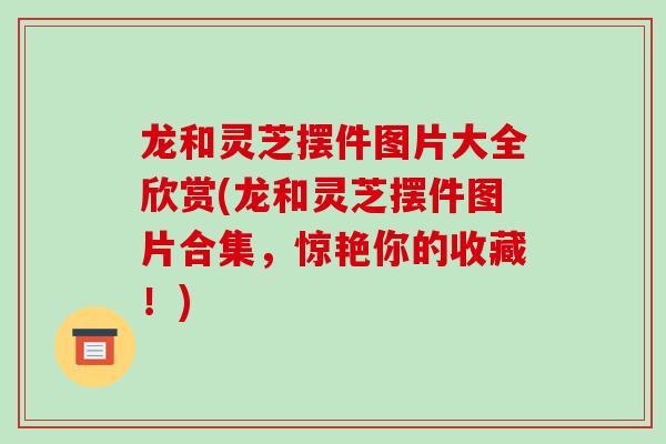 龙和灵芝摆件图片大全欣赏(龙和灵芝摆件图片合集,惊艳你的收藏!)