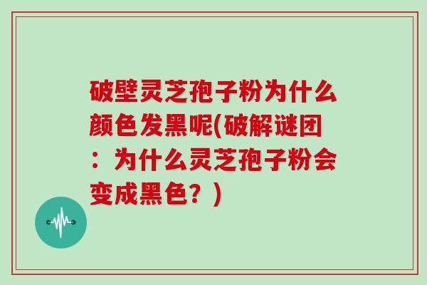破壁灵芝孢子粉为什么颜色发黑呢(破解谜团:为什么灵芝孢子粉会变成黑色?)