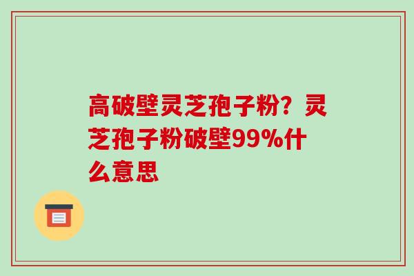 高破壁灵芝孢子粉？灵芝孢子粉破壁99%什么意思